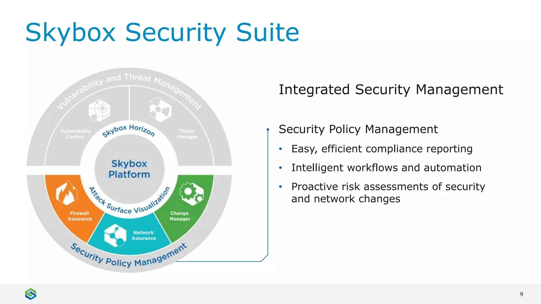 9
Skybox Security Suite
Security Policy Management
• Easy, efficient compliance reporting
• Intelligent workflows and automation
• Proactive risk assessments of security
and network changes
Integrated Security Management
 