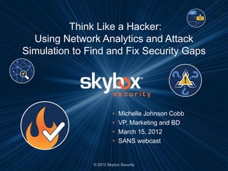Think Like a Hacker:
  Using Network Analytics and Attack
Simulation to Find and Fix Security Gaps




                         •   Michelle Johnson Cobb
                         •   VP, Marketing and BD
                         •   March 15, 2012
                         •   SANS webcast


               © 2012 Skybox Security
 