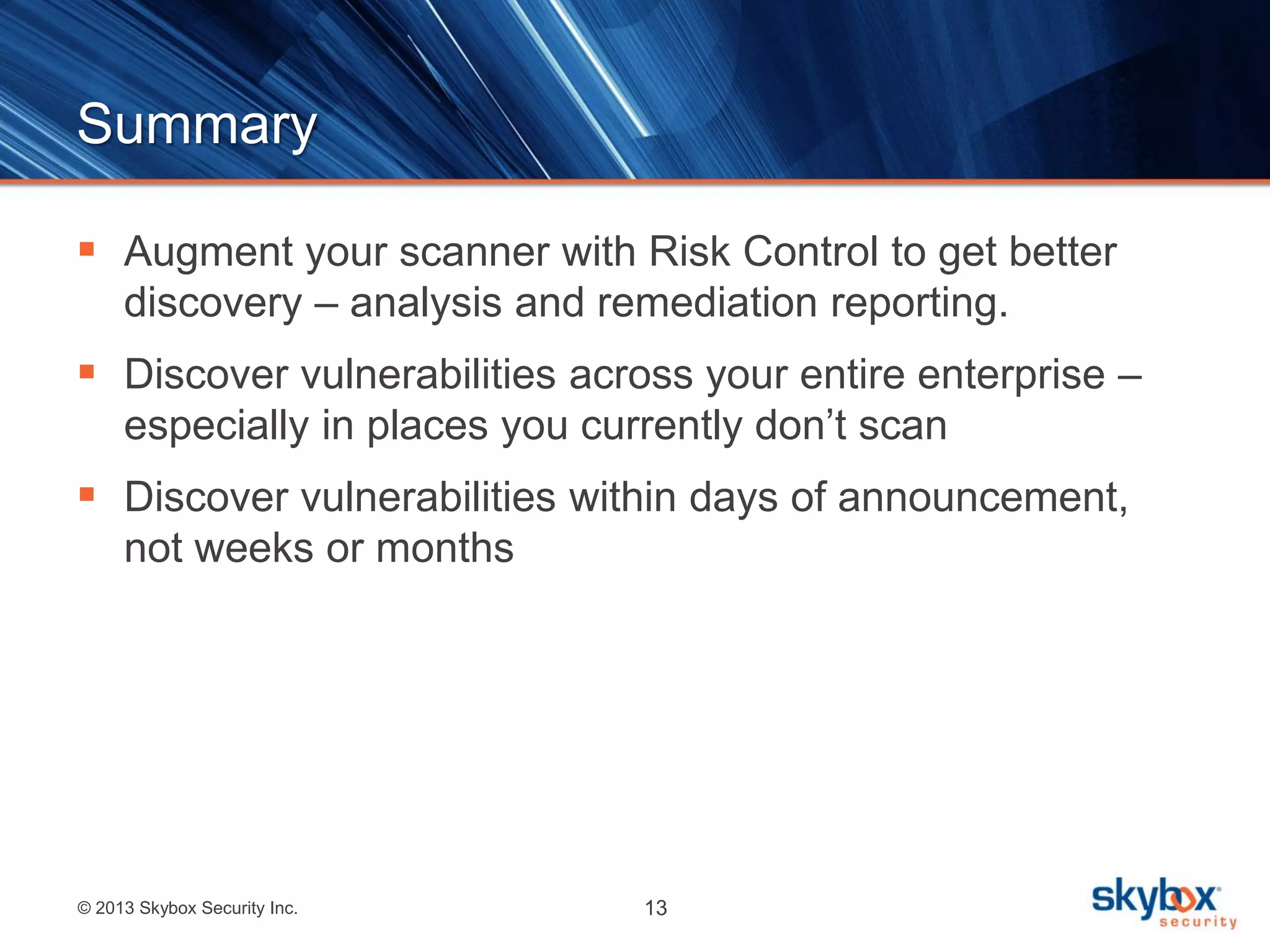 Summary
 Augment your scanner with Risk Control to get better
discovery – analysis and remediation reporting.

 Discover vulnerabilities across your entire enterprise –
especially in places you currently don’t scan

 Discover vulnerabilities within days of announcement,
not weeks or months

© 2013 Skybox Security Inc.

13

 