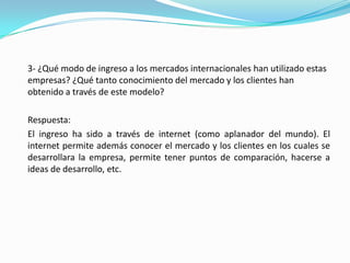 	3- ¿Qué modo de ingreso a los mercados internacionales han utilizado estas empresas? ¿Qué tanto conocimiento del mercado y los clientes han obtenido a través de este modelo?	Respuesta:	El ingreso ha sido a través de internet (como aplanador del mundo). El internet permite además conocer el mercado y los clientes en los cuales se desarrollara la empresa, permite tener puntos de comparación, hacerse a ideas de desarrollo, etc.