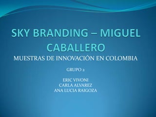 SKY BRANDING – MIGUEL CABALLERO MUESTRAS DE INNOVACIÓN EN COLOMBIA GRUPO 2 ERIC VIVONI CARLA ALVAREZ ANA LUCIA RAIGOZA 