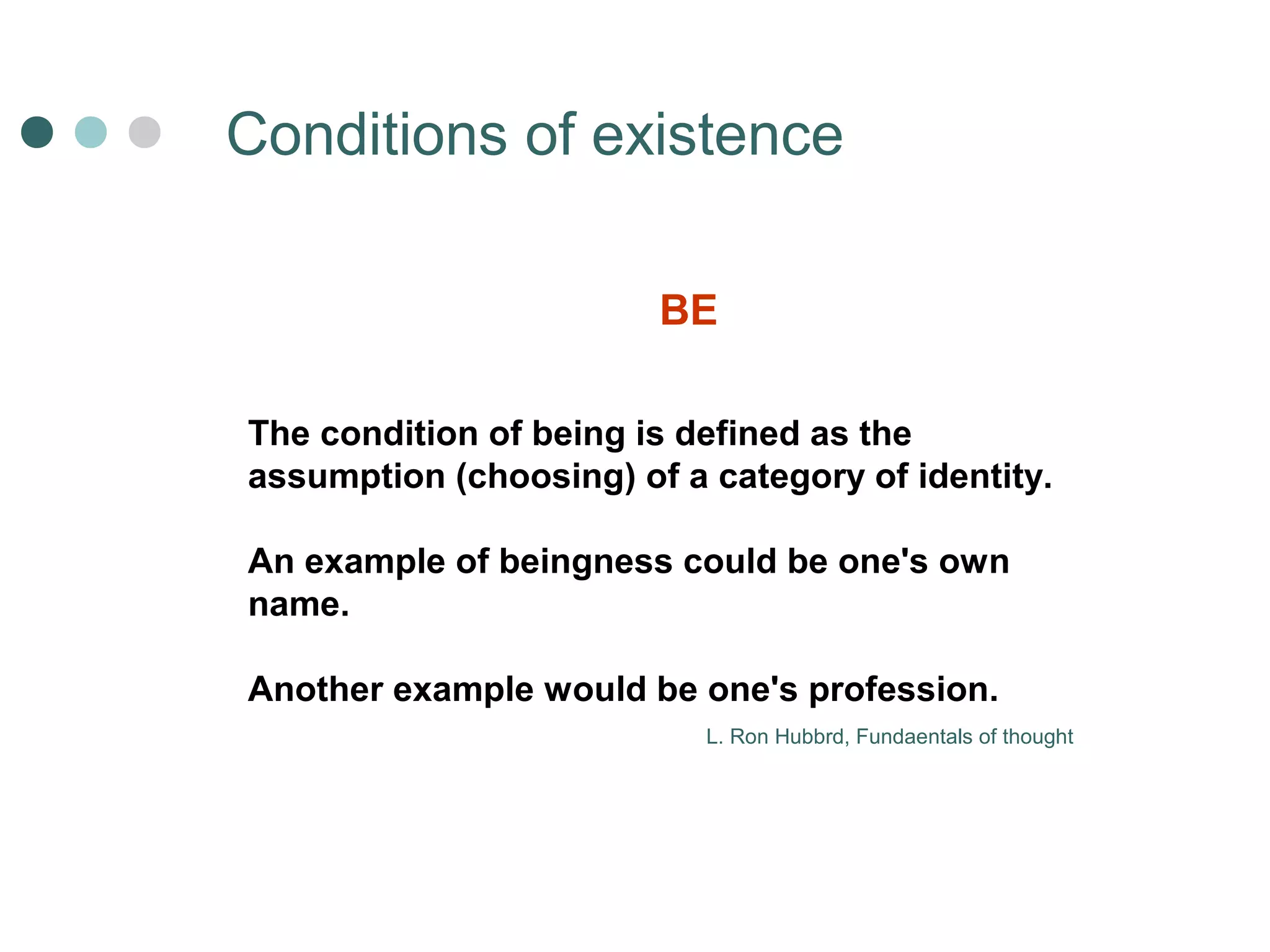 Сonditions of existence 
BE 
The condition of being is defined as the 
assumption (choosing) of a category of identity. 
An example of beingness could be one's own 
name. 
Another example would be one's profession. 
L. Ron Hubbrd, Fundaentals of thought 
 