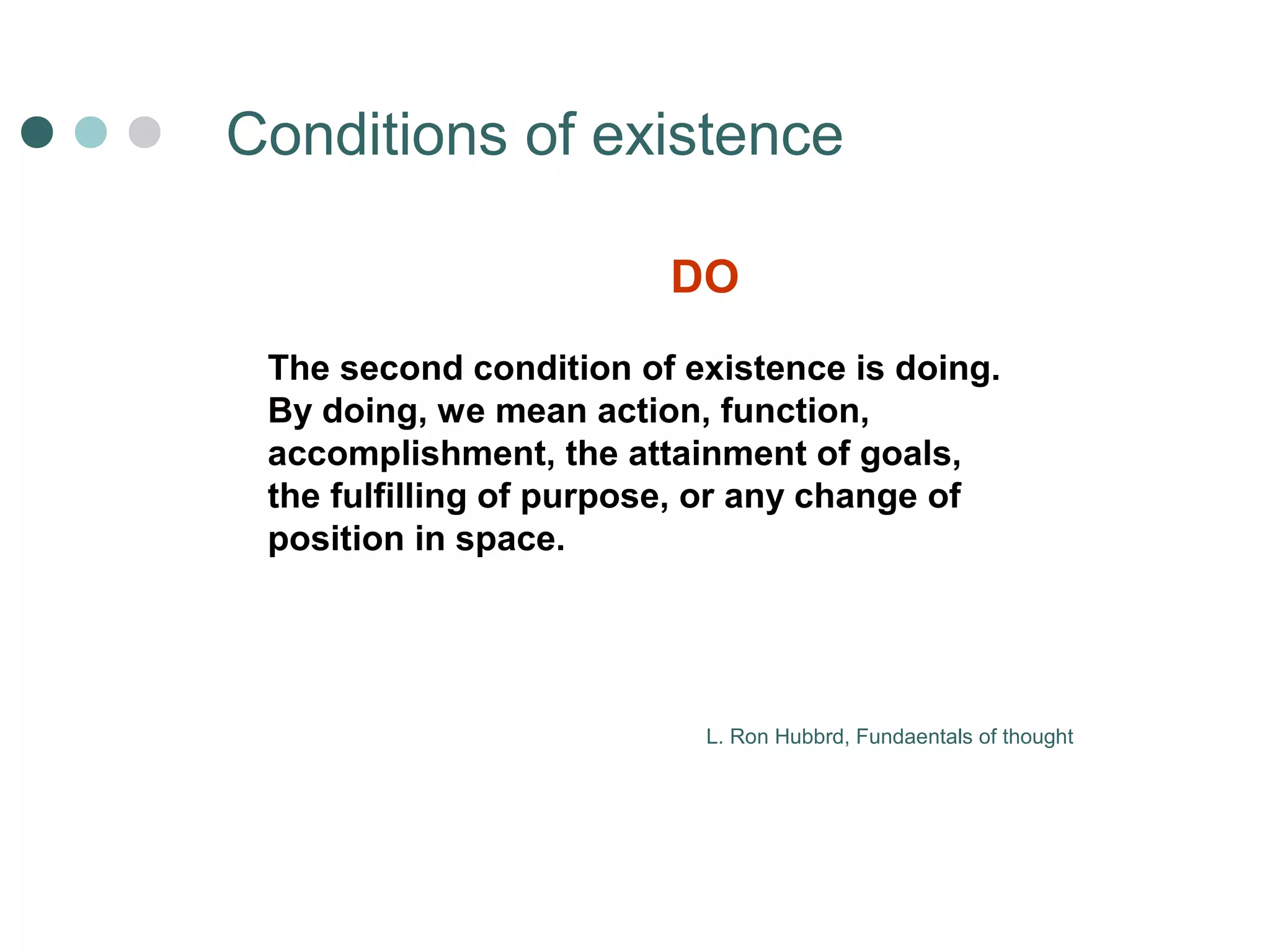 Сonditions of existence 
DO 
The second condition of existence is doing. 
By doing, we mean action, function, 
accomplishment, the attainment of goals, 
the fulfilling of purpose, or any change of 
position in space. 
L. Ron Hubbrd, Fundaentals of thought 
 