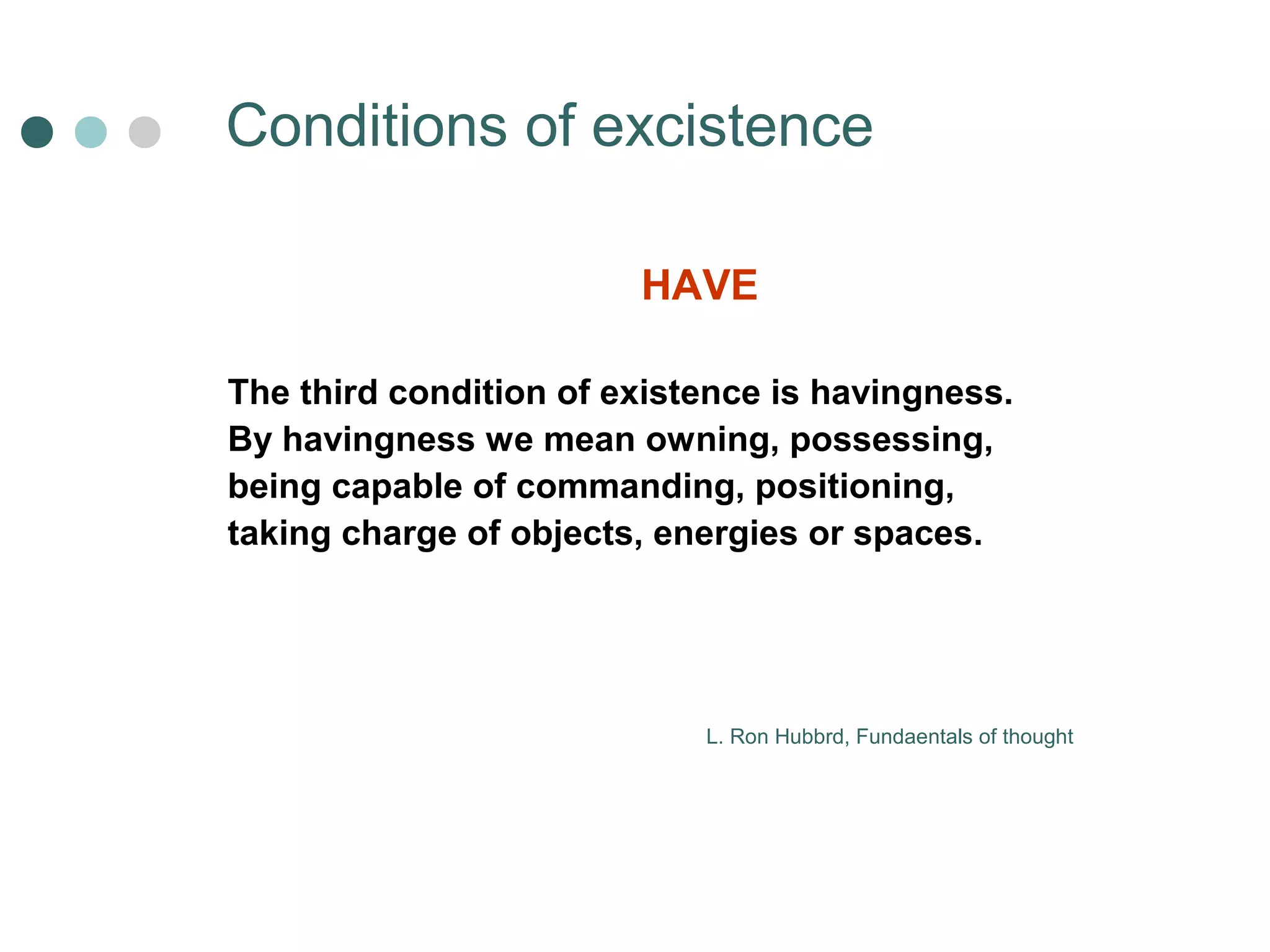 Сonditions of excistence 
HAVE 
The third condition of existence is havingness. 
By havingness we mean owning, possessing, 
being capable of commanding, positioning, 
taking charge of objects, energies or spaces. 
L. Ron Hubbrd, Fundaentals of thought 
 