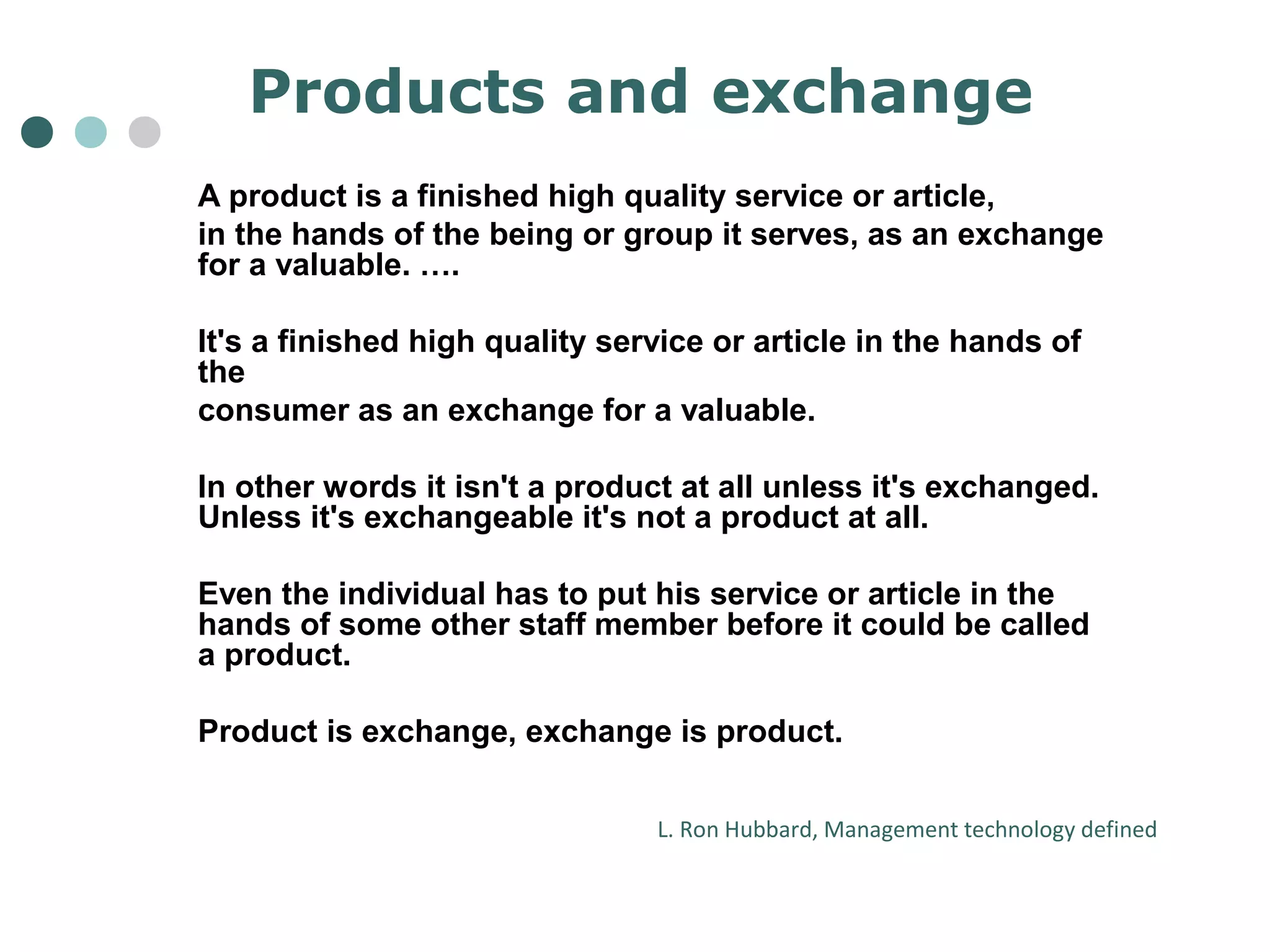 Products and exchange 
A product is a finished high quality service or article, 
in the hands of the being or group it serves, as an exchange 
for a valuable. …. 
It's a finished high quality service or article in the hands of 
the 
consumer as an exchange for a valuable. 
In other words it isn't a product at all unless it's exchanged. 
Unless it's exchangeable it's not a product at all. 
Even the individual has to put his service or article in the 
hands of some other staff member before it could be called 
a product. 
Product is exchange, exchange is product. 
L. Ron Hubbard, Management technology defined 
 