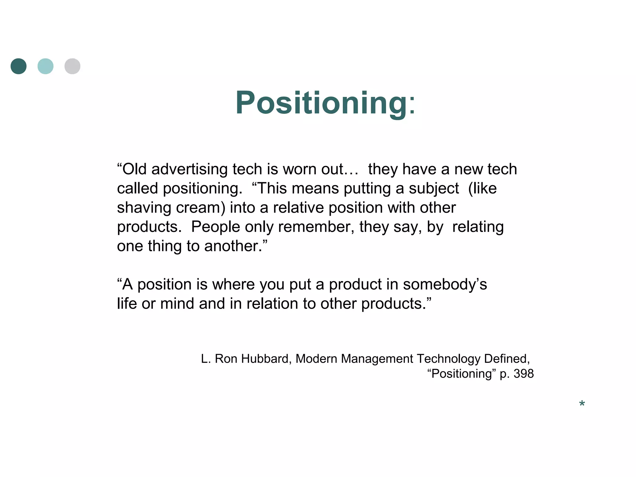 Positioning: 
“Old advertising tech is worn out… they have a new tech 
called positioning. “This means putting a subject (like 
shaving cream) into a relative position with other 
products. People only remember, they say, by relating 
one thing to another.” 
“A position is where you put a product in somebody’s 
life or mind and in relation to other products.” 
L. Ron Hubbard, Modern Management Technology Defined, 
“Positioning” p. 398 
* 
 