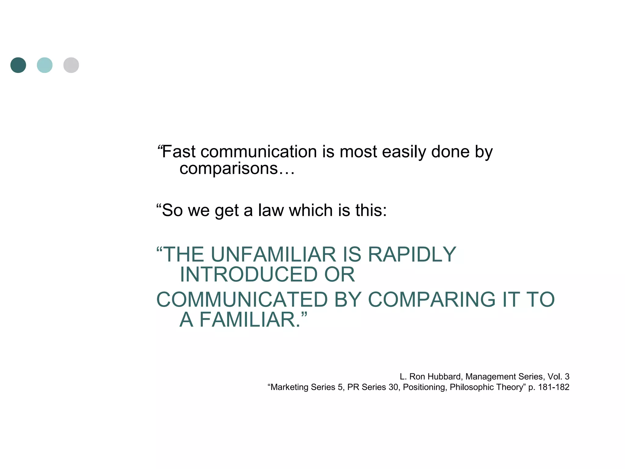 “Fast communication is most easily done by 
comparisons… 
“So we get a law which is this: 
“THE UNFAMILIAR IS RAPIDLY 
INTRODUCED OR 
COMMUNICATED BY COMPARING IT TO 
A FAMILIAR.” 
L. Ron Hubbard, Management Series, Vol. 3 
“Marketing Series 5, PR Series 30, Positioning, Philosophic Theory” p. 181-182 
 