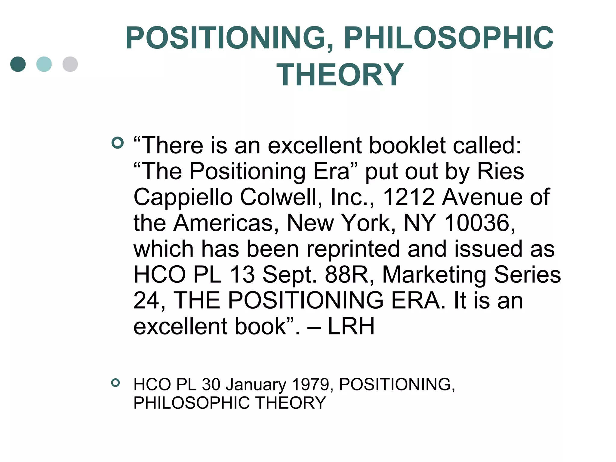 POSITIONING, PHILOSOPHIC 
THEORY 
 “There is an excellent booklet called: 
“The Positioning Era” put out by Ries 
Cappiello Colwell, Inc., 1212 Avenue of 
the Americas, New York, NY 10036, 
which has been reprinted and issued as 
HCO PL 13 Sept. 88R, Marketing Series 
24, THE POSITIONING ERA. It is an 
excellent book”. – LRH 
 HCO PL 30 January 1979, POSITIONING, 
PHILOSOPHIC THEORY 
 