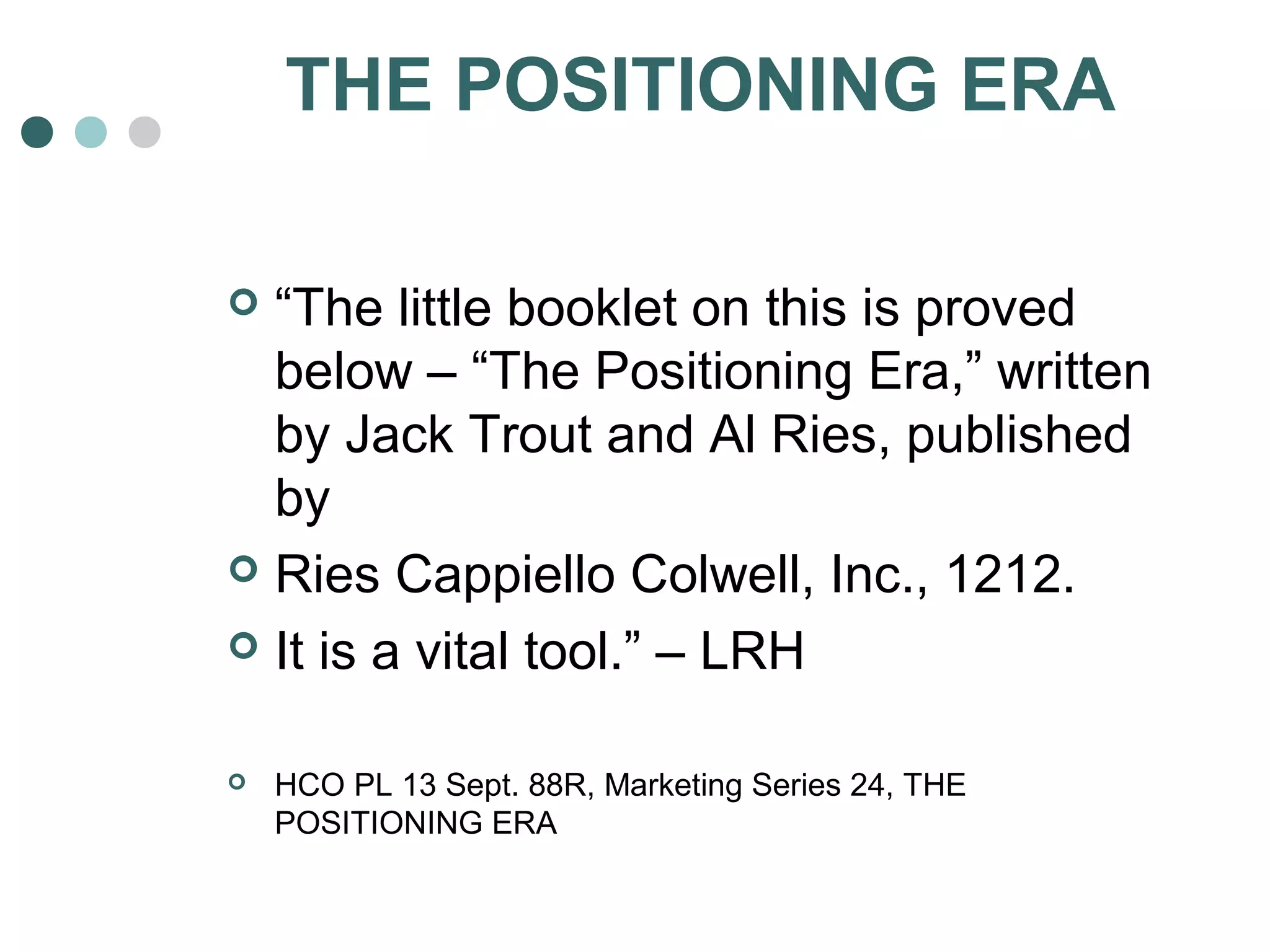 THE POSITIONING ERA 
 “The little booklet on this is proved 
below – “The Positioning Era,” written 
by Jack Trout and Al Ries, published 
by 
 Ries Cappiello Colwell, Inc., 1212. 
 It is a vital tool.” – LRH 
 HCO PL 13 Sept. 88R, Marketing Series 24, THE 
POSITIONING ERA 
 