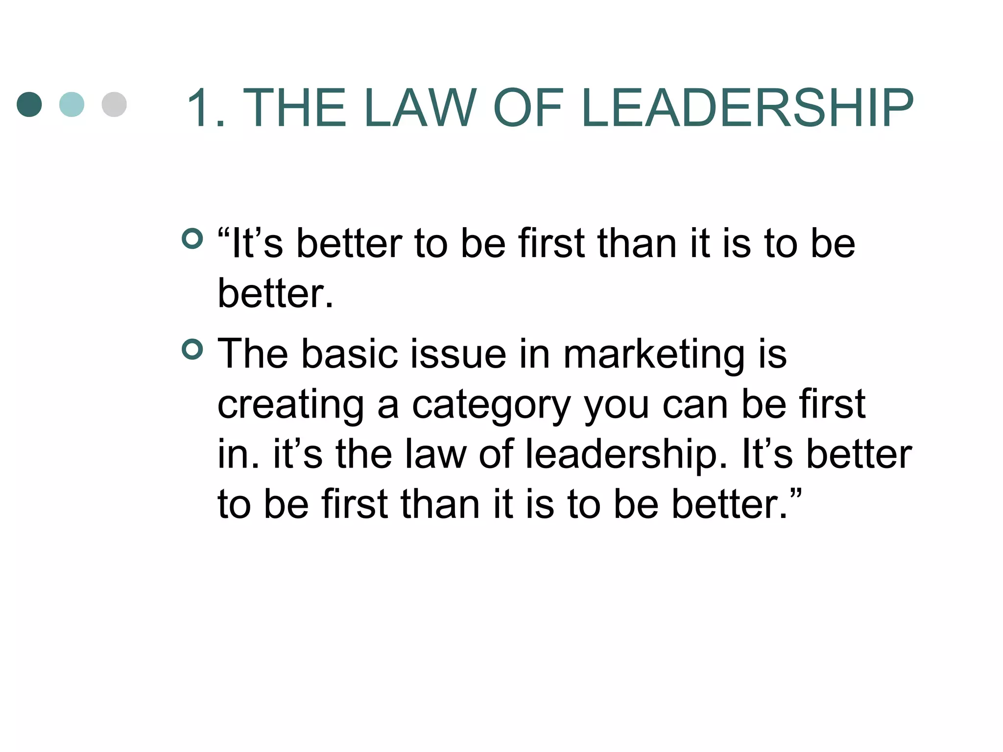1. THE LAW OF LEADERSHIP 
 “It’s better to be first than it is to be 
better. 
 The basic issue in marketing is 
creating a category you can be first 
in. it’s the law of leadership. It’s better 
to be first than it is to be better.” 
 