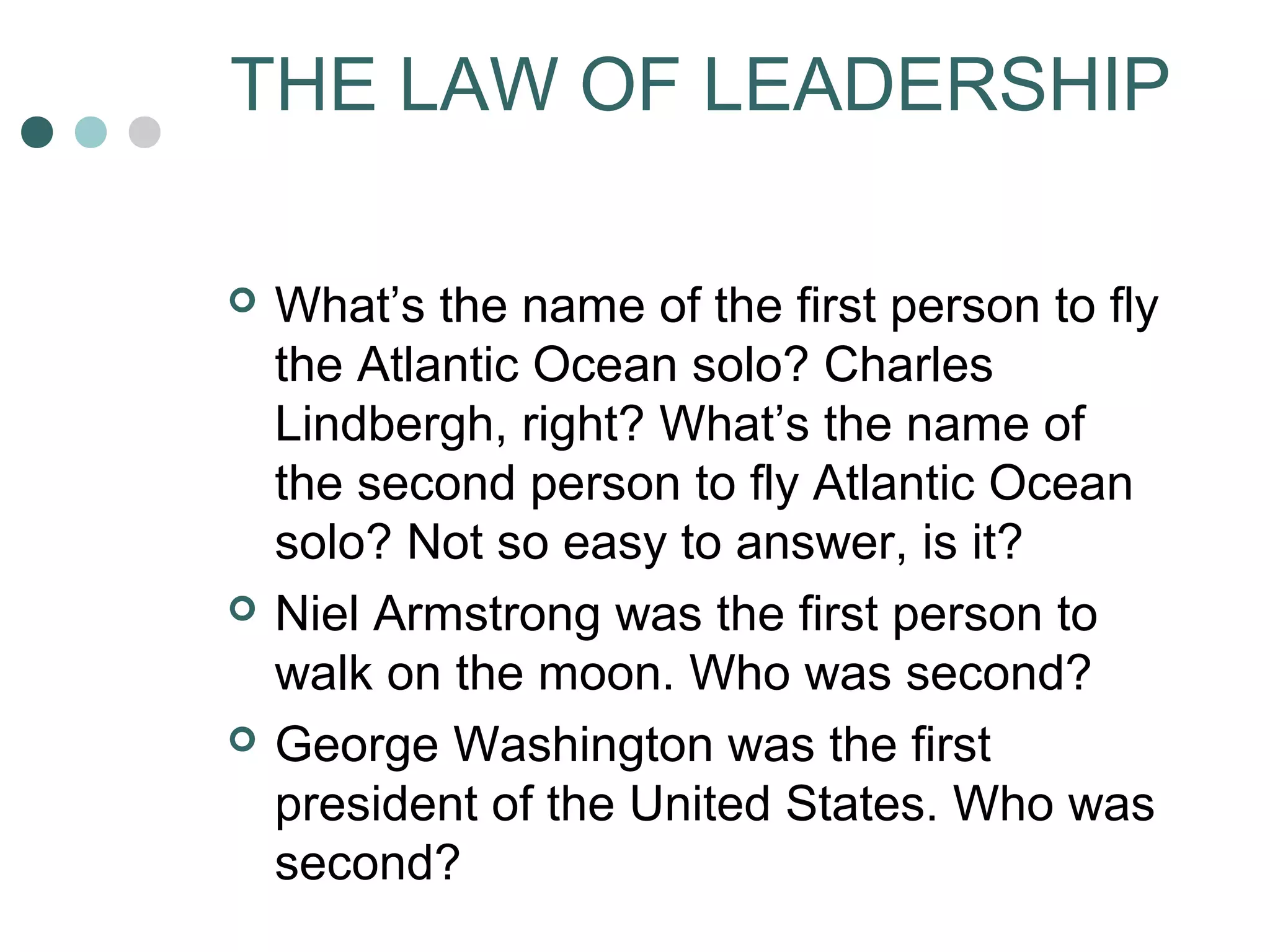 THE LAW OF LEADERSHIP 
 What’s the name of the first person to fly 
the Atlantic Ocean solo? Charles 
Lindbergh, right? What’s the name of 
the second person to fly Atlantic Ocean 
solo? Not so easy to answer, is it? 
 Niel Armstrong was the first person to 
walk on the moon. Who was second? 
 George Washington was the first 
president of the United States. Who was 
second? 
 