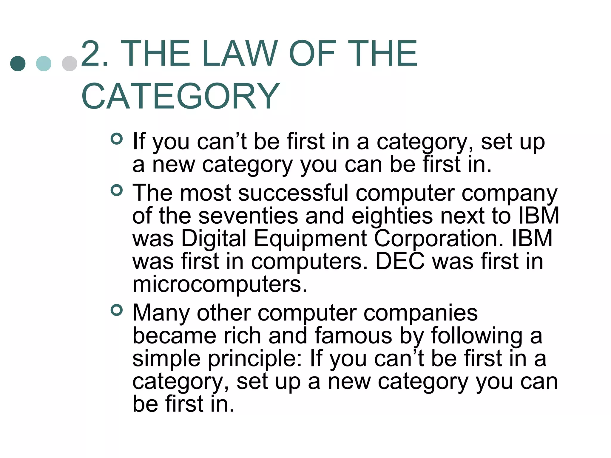 2. THE LAW OF THE 
CATEGORY 
 If you can’t be first in a category, set up 
a new category you can be first in. 
 The most successful computer company 
of the seventies and eighties next to IBM 
was Digital Equipment Corporation. IBM 
was first in computers. DEC was first in 
microcomputers. 
 Many other computer companies 
became rich and famous by following a 
simple principle: If you can’t be first in a 
category, set up a new category you can 
be first in. 
 
