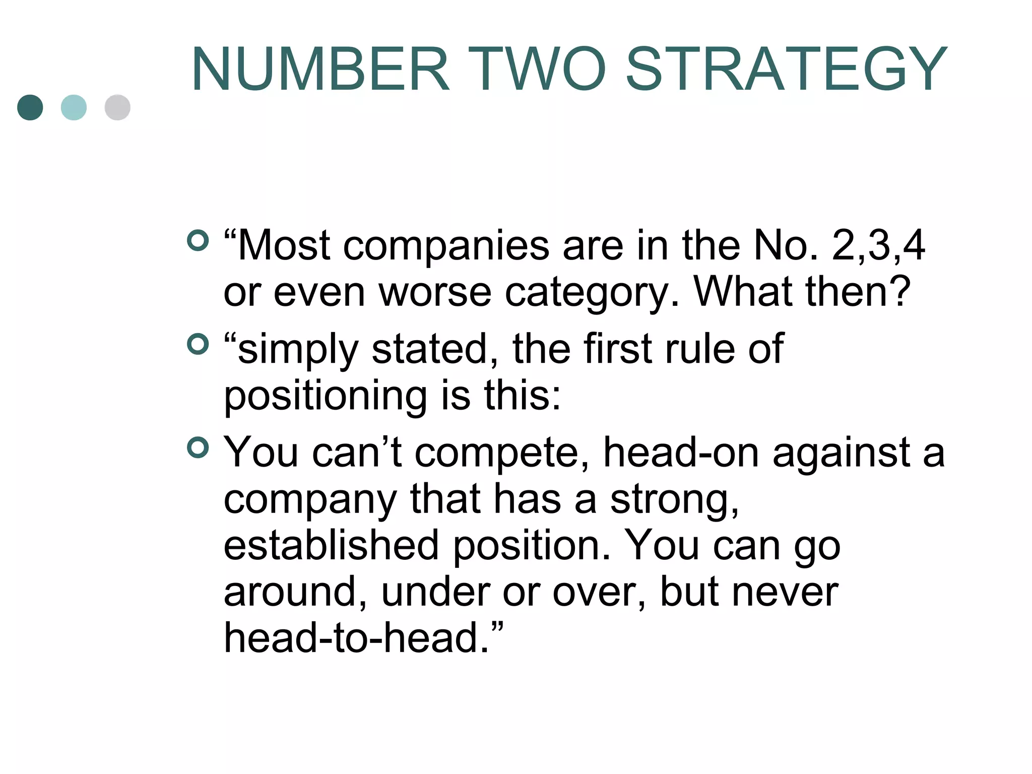 NUMBER TWO STRATEGY 
 “Most companies are in the No. 2,3,4 
or even worse category. What then? 
 “simply stated, the first rule of 
positioning is this: 
 You can’t compete, head-on against a 
company that has a strong, 
established position. You can go 
around, under or over, but never 
head-to-head.” 
 