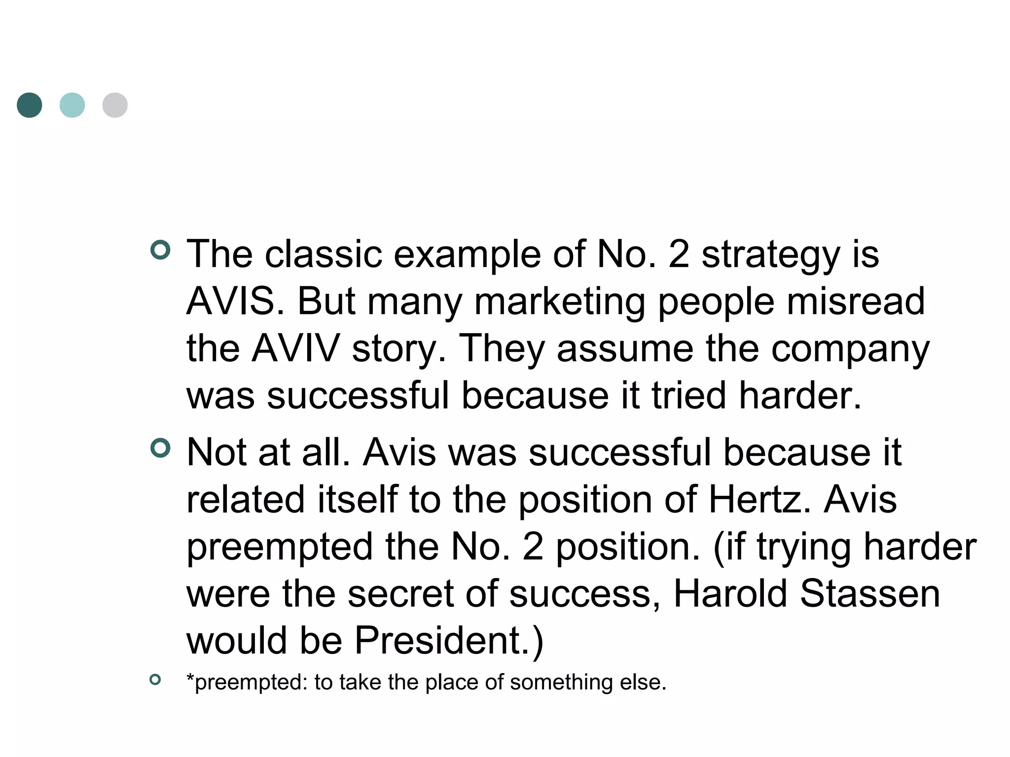  The classic example of No. 2 strategy is 
AVIS. But many marketing people misread 
the AVIV story. They assume the company 
was successful because it tried harder. 
 Not at all. Avis was successful because it 
related itself to the position of Hertz. Avis 
preempted the No. 2 position. (if trying harder 
were the secret of success, Harold Stassen 
would be President.) 
 *preempted: to take the place of something else. 
 