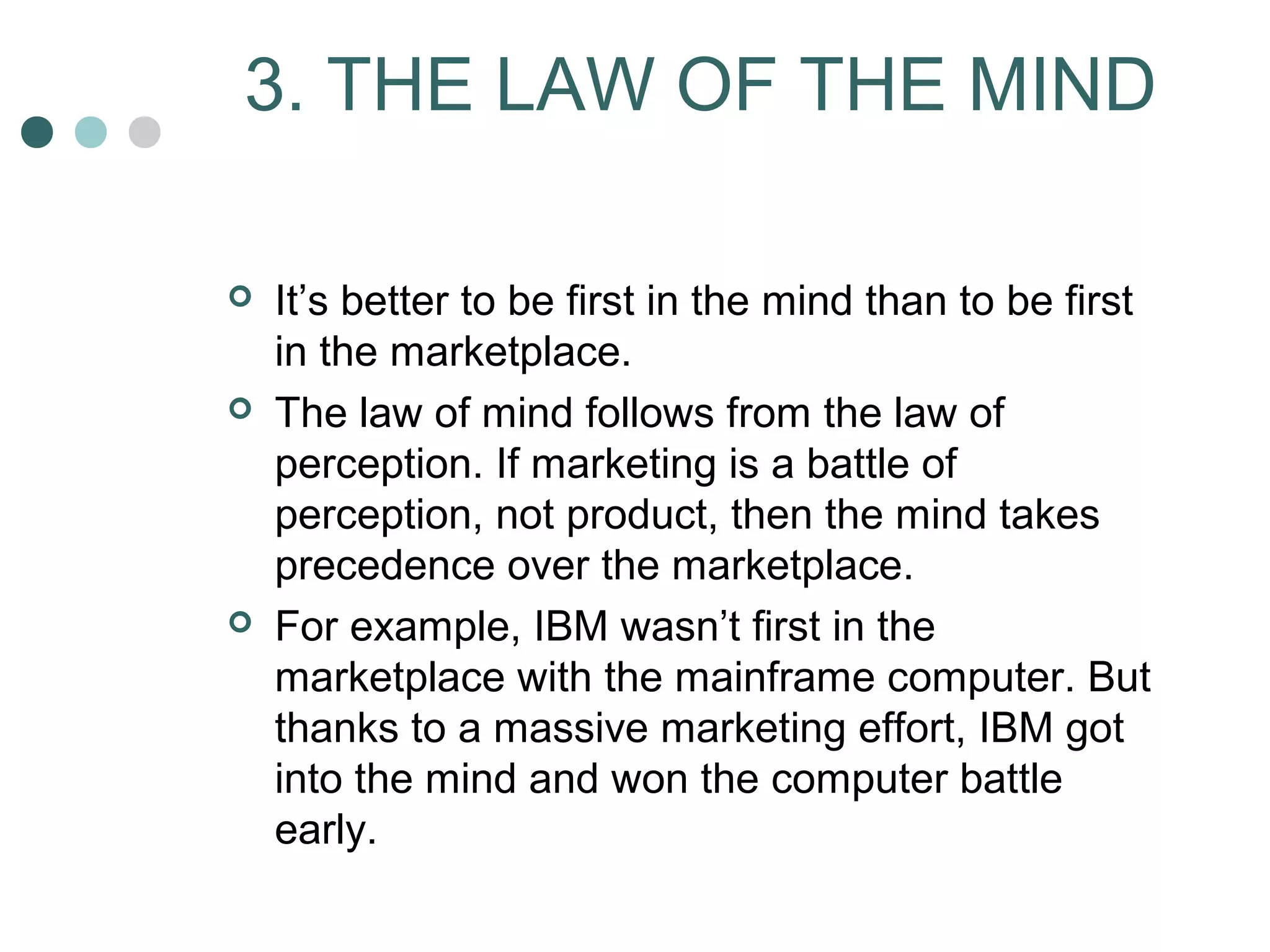 3. THE LAW OF THE MIND 
 It’s better to be first in the mind than to be first 
in the marketplace. 
 The law of mind follows from the law of 
perception. If marketing is a battle of 
perception, not product, then the mind takes 
precedence over the marketplace. 
 For example, IBM wasn’t first in the 
marketplace with the mainframe computer. But 
thanks to a massive marketing effort, IBM got 
into the mind and won the computer battle 
early. 
 