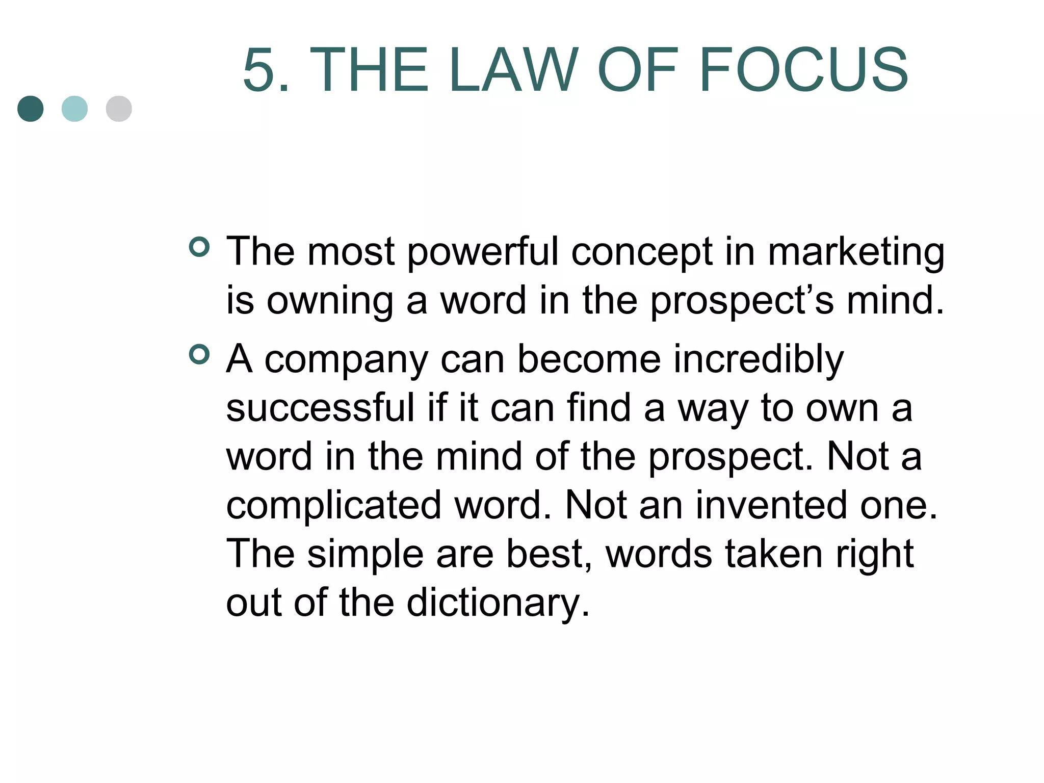 5. THE LAW OF FOCUS 
 The most powerful concept in marketing 
is owning a word in the prospect’s mind. 
 A company can become incredibly 
successful if it can find a way to own a 
word in the mind of the prospect. Not a 
complicated word. Not an invented one. 
The simple are best, words taken right 
out of the dictionary. 
 