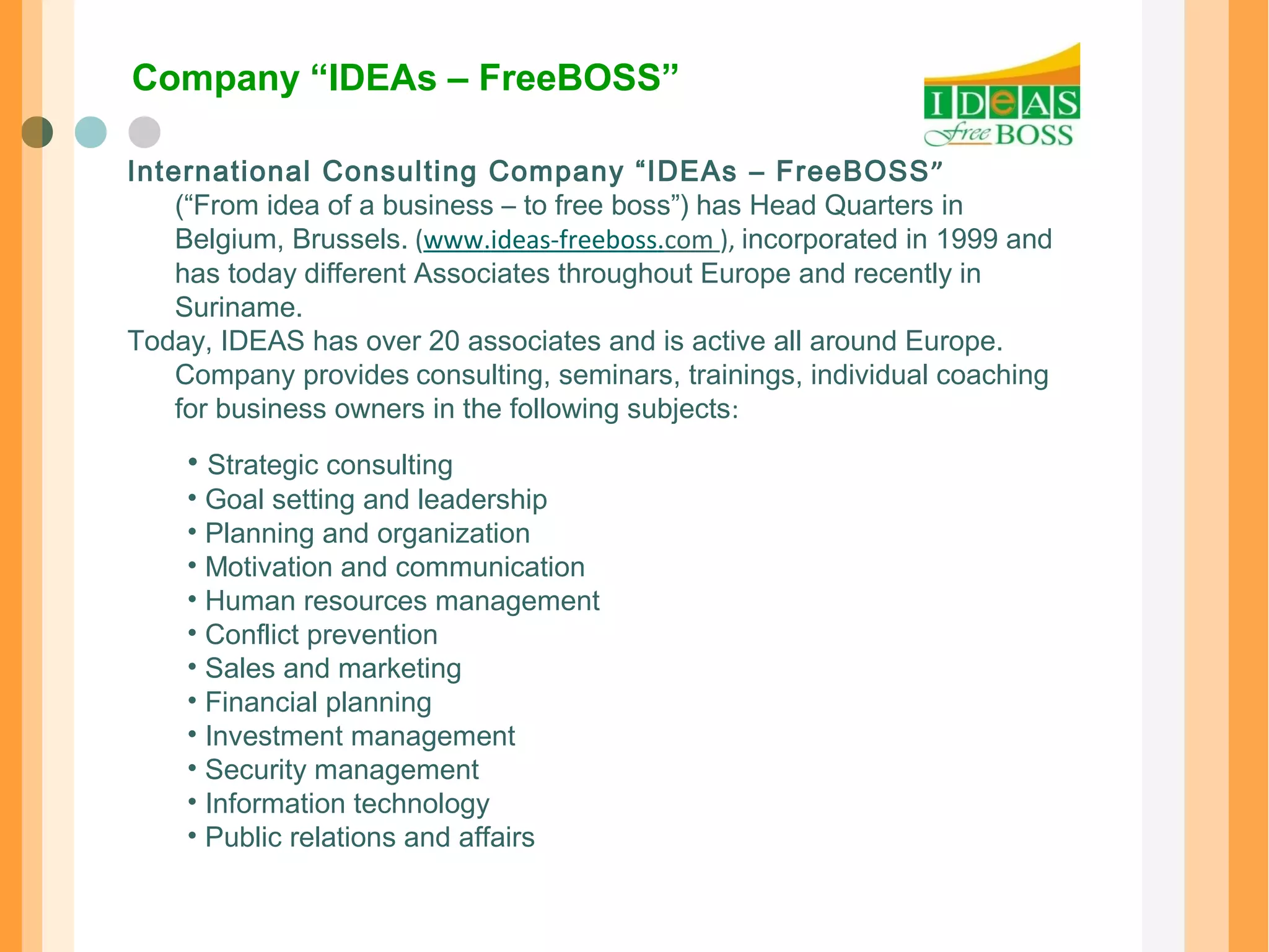 Company “IDEAs – FreeBOSS” 
International Consulting Company “IDEAs – FreeBOSS” 
(“From idea of a business – to free boss”) has Head Quarters in 
Belgium, Brussels. (www.ideas-freeboss.com ), incorporated in 1999 and 
has today different Associates throughout Europe and recently in 
Suriname. 
Today, IDEAS has over 20 associates and is active all around Europe. 
Company provides consulting, seminars, trainings, individual coaching 
for business owners in the following subjects: 
• Strategic consulting 
• Goal setting and leadership 
• Planning and organization 
• Motivation and communication 
• Human resources management 
• Conflict prevention 
• Sales and marketing 
• Financial planning 
• Investment management 
• Security management 
• Information technology 
• Public relations and affairs 
 