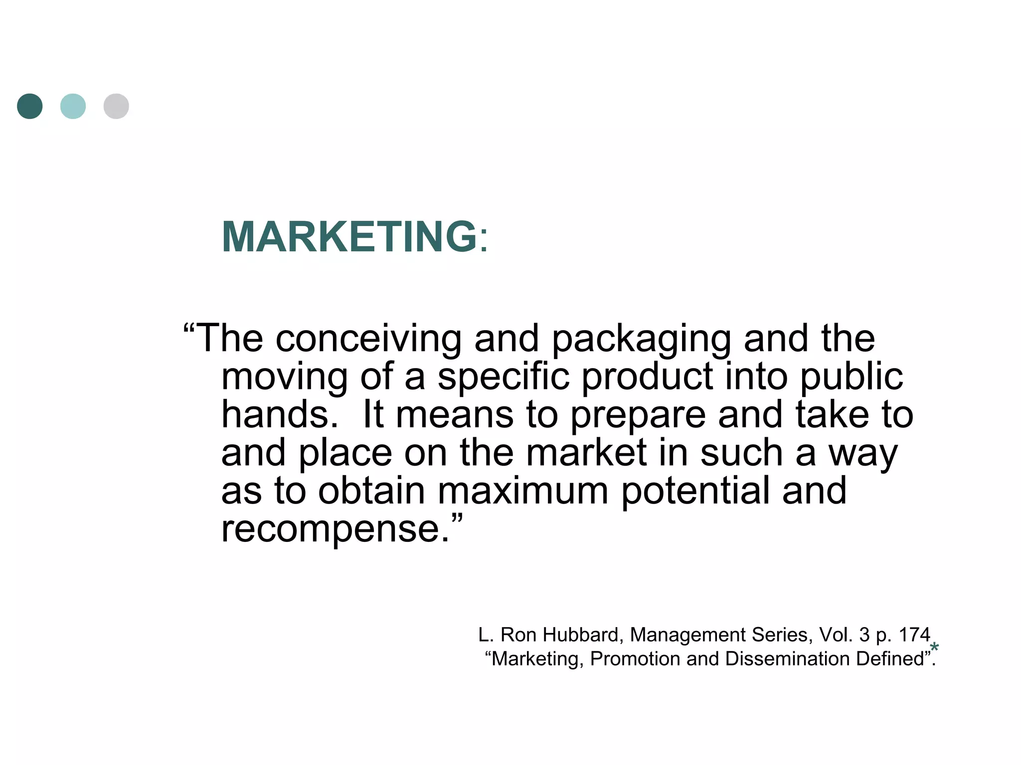 MARKETING: 
“The conceiving and packaging and the 
moving of a specific product into public 
hands. It means to prepare and take to 
and place on the market in such a way 
as to obtain maximum potential and 
recompense.” 
L. Ron Hubbard, Management Series, Vol. 3 p. 174 
“Marketing, Promotion and Dissemination Defined”.* 
 