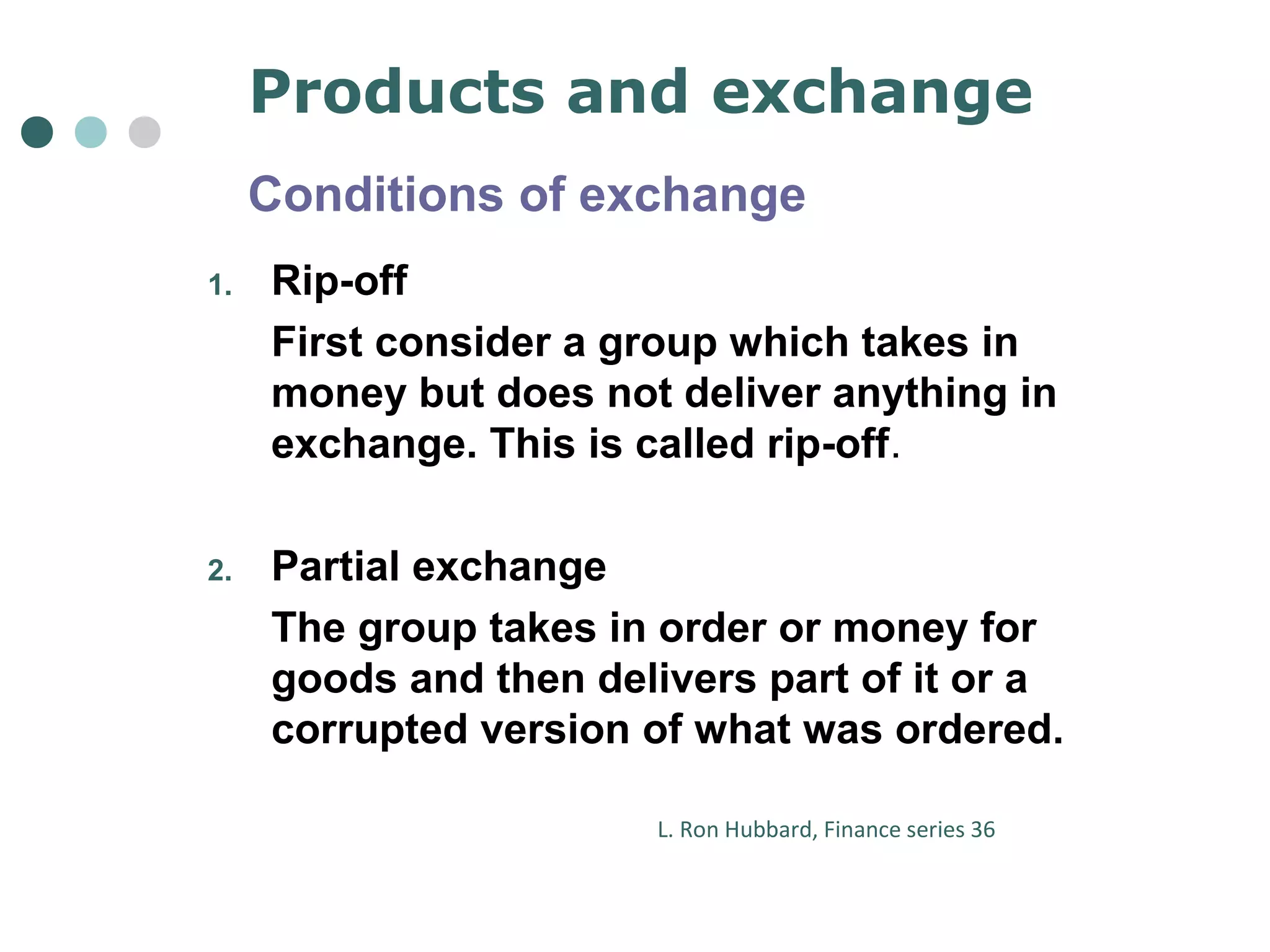 Products and exchange 
Conditions of exchange 
1. Rip-off 
First consider a group which takes in 
money but does not deliver anything in 
exchange. This is called rip-off. 
2. Partial exchange 
The group takes in order or money for 
goods and then delivers part of it or a 
corrupted version of what was ordered. 
L. Ron Hubbard, Finance series 36 
 
