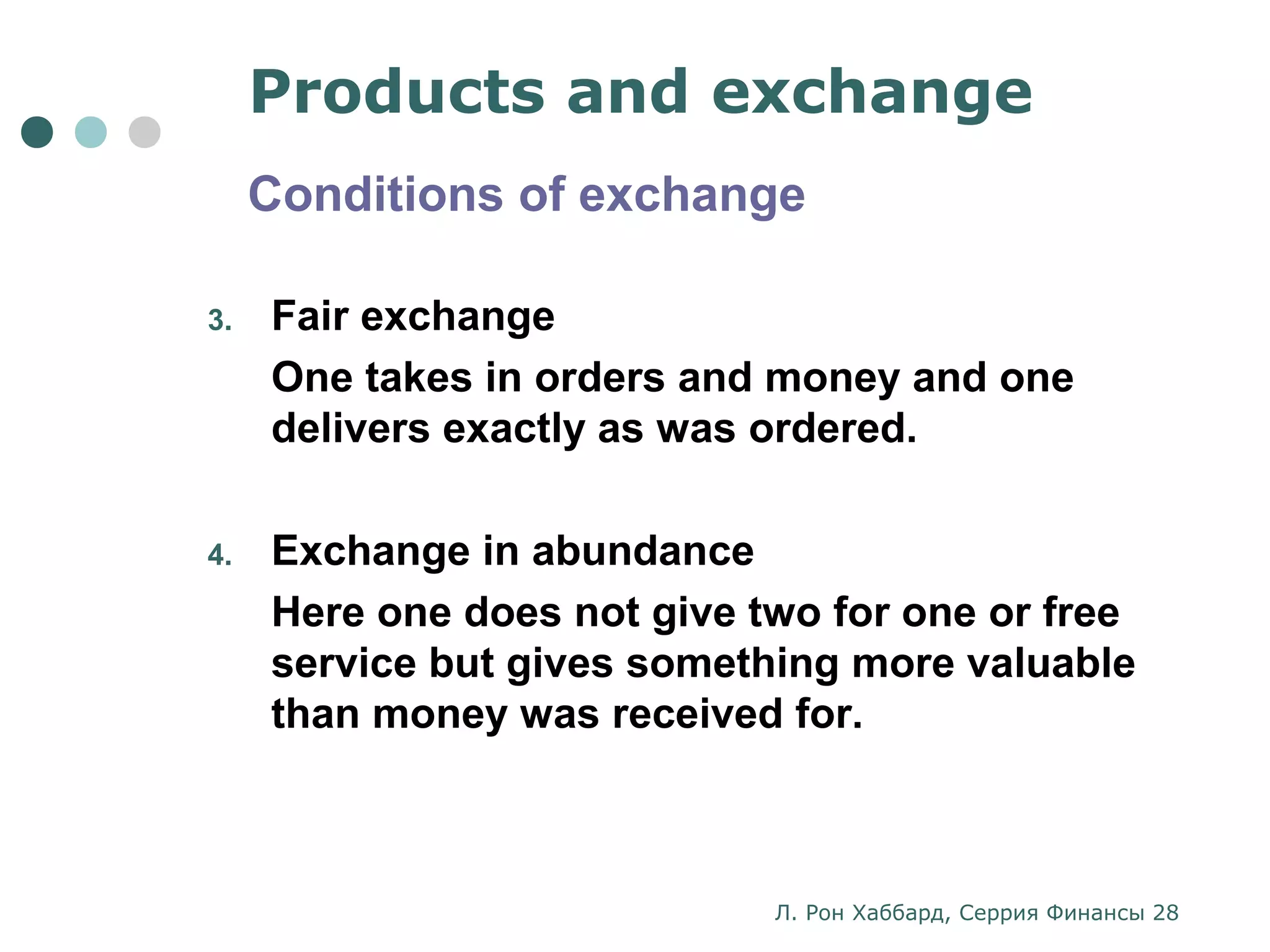 Products and exchange 
Conditions of exchange 
3. Fair exchange 
One takes in orders and money and one 
delivers exactly as was ordered. 
4. Exchange in abundance 
Here one does not give two for one or free 
service but gives something more valuable 
than money was received for. 
Л. Рон Хаббард, Серрия Финансы 28 
 