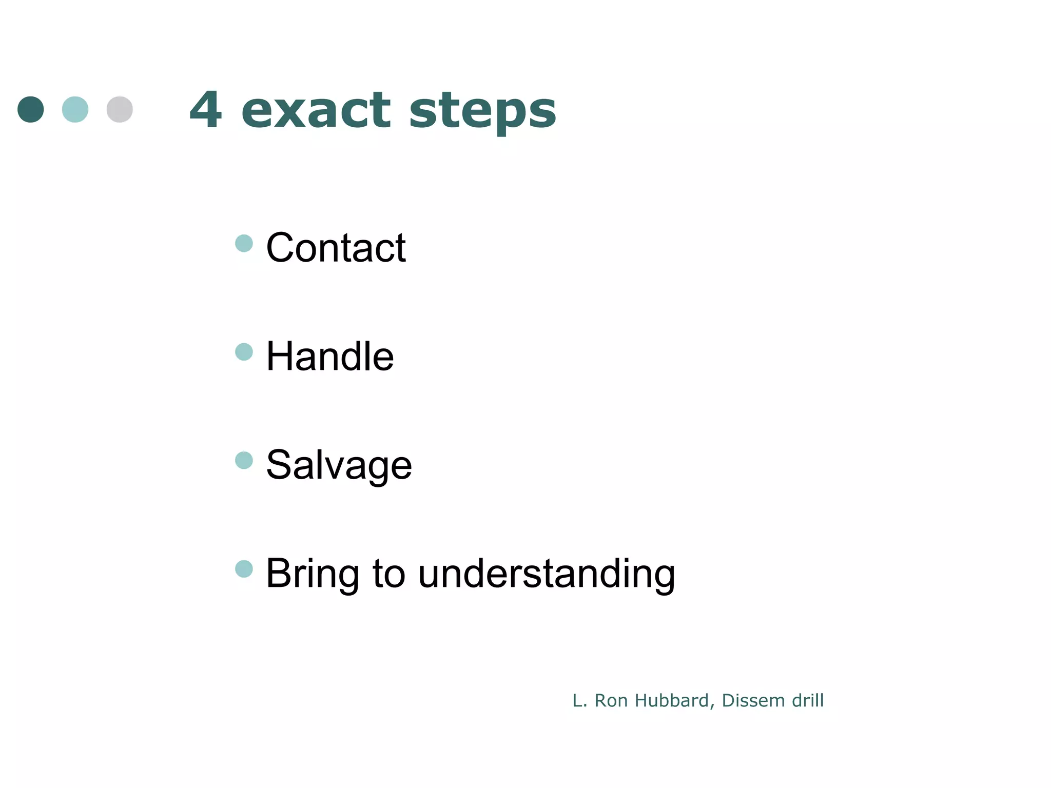 4 exact steps 
Contact 
Handle 
Salvage 
Bring to understanding 
L. Ron Hubbard, Dissem drill 
 