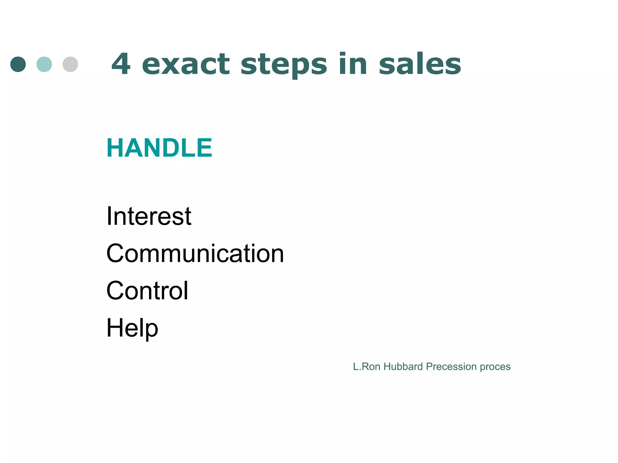 4 exact steps in sales 
HANDLE 
Interest 
Communication 
Control 
Help 
L.Ron Hubbard Precession proces 
 