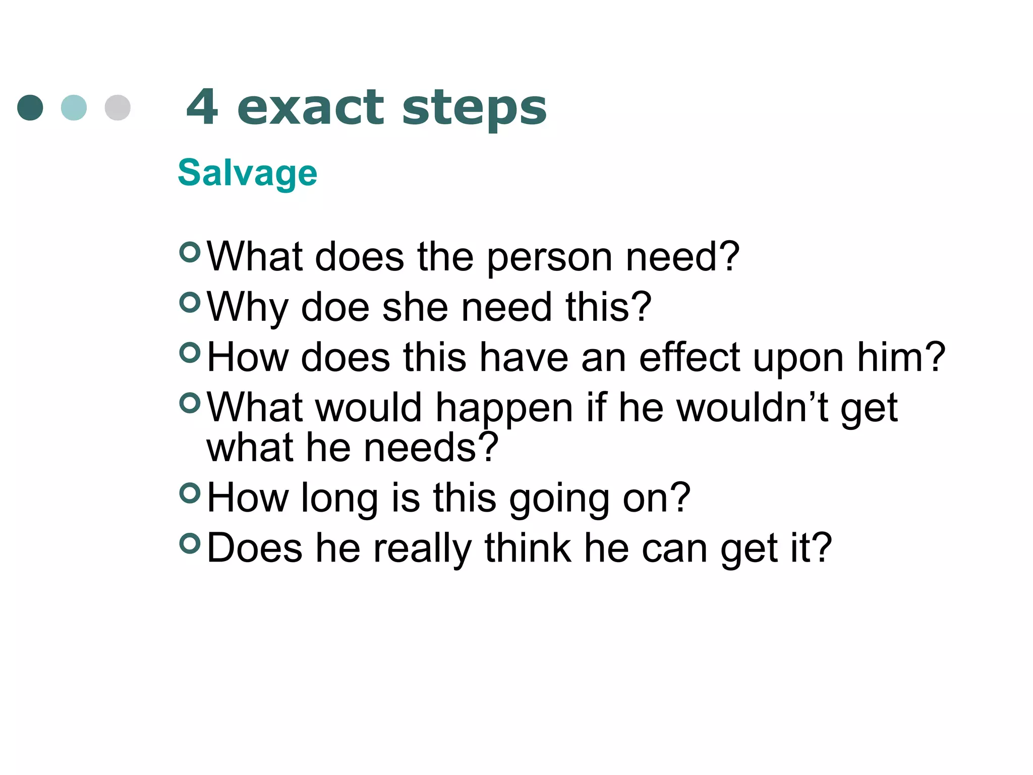 4 exact steps 
Salvage 
What does the person need? 
Why doe she need this? 
How does this have an effect upon him? 
What would happen if he wouldn’t get 
what he needs? 
How long is this going on? 
Does he really think he can get it? 
 
