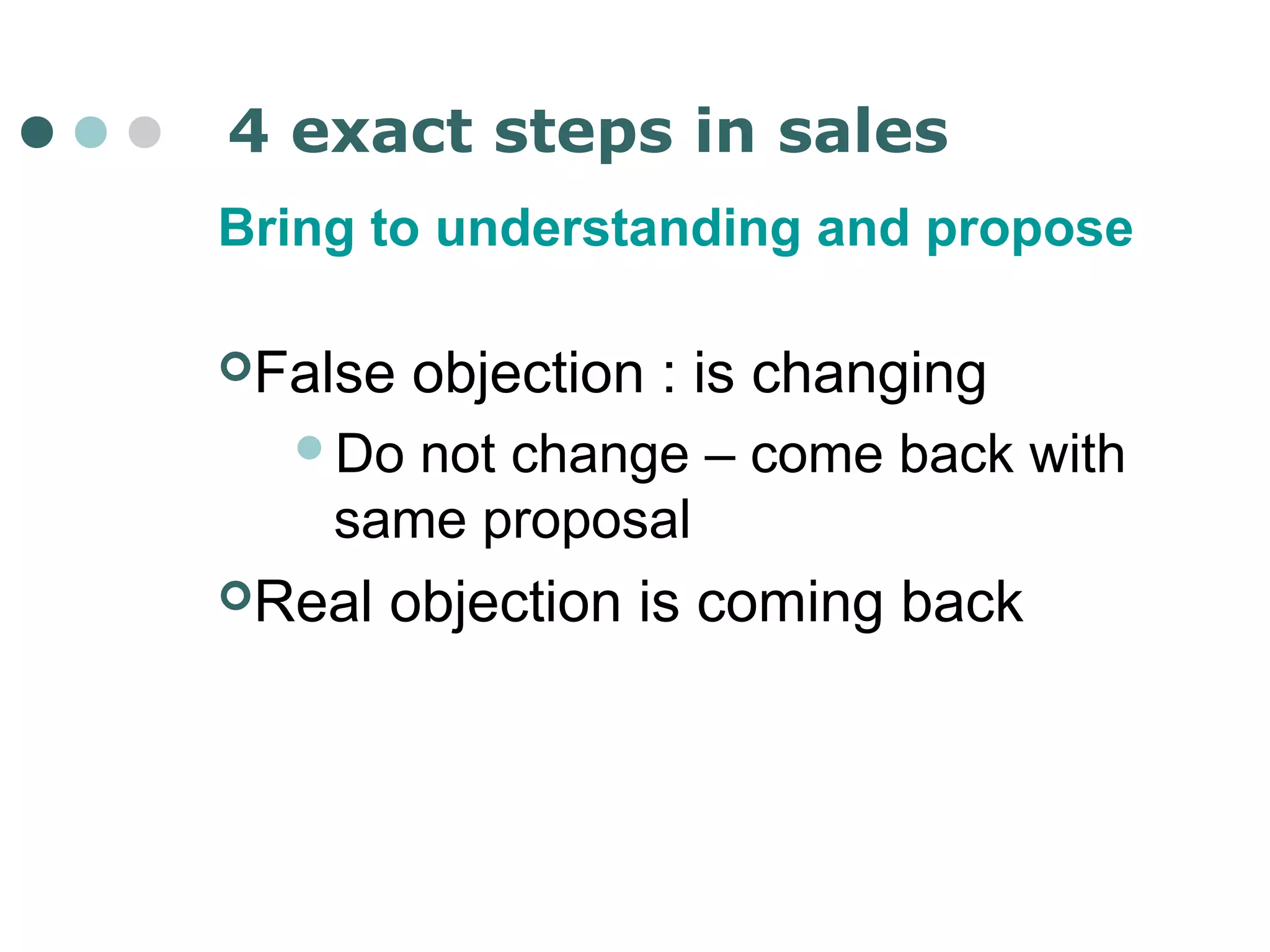 4 exact steps in sales 
Bring to understanding and propose 
False objection : is changing 
Do not change – come back with 
same proposal 
Real objection is coming back 
 