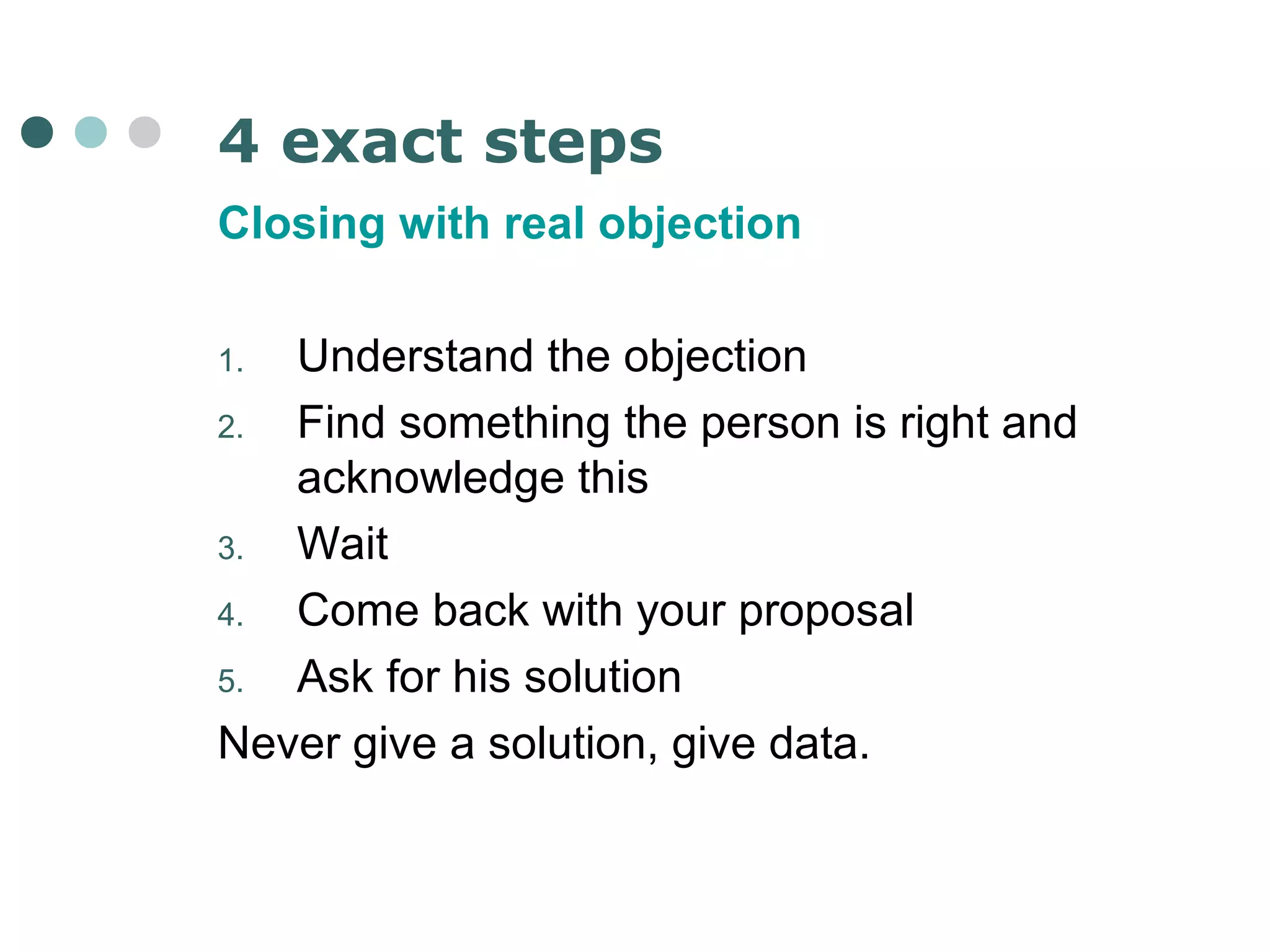 4 exact steps 
Closing with real objection 
1. Understand the objection 
2. Find something the person is right and 
acknowledge this 
3. Wait 
4. Come back with your proposal 
5. Ask for his solution 
Never give a solution, give data. 
 