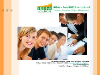 IDEAs – Free BOSS International 
Training. Consulting. Project Management 
39, Tzvetna gradina Str.,Floor 4, Apt 19, 1421 Sofia - BULGARIA 
Tel./Fax +359 (02) 962 3984; Mob. +359 (0) 878 532 629ideasbulgaria@ideas-reality.com; 
www.ideas-freeboss.com 
Head office in Belgium: Veilinglaan 46, 1861 Meise 
 