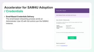 Accelerator for SAM4U Adoption
/ Credentials
• Email-Based Credentials Delivery
The email-based onboarding process sends an
Administrator User ID with full control over the SAM4U
instance.
 