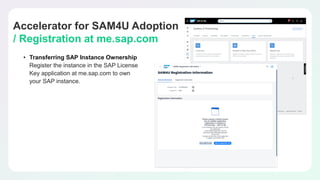 Accelerator for SAM4U Adoption
/ Registration at me.sap.com
• Transferring SAP Instance Ownership
Register the instance in the SAP License
Key application at me.sap.com to own
your SAP instance.
 