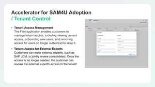 Accelerator for SAM4U Adoption
/ Tenant Control
• Tenant Access Management
The Fiori application enables customers to
manage tenant access, including viewing current
access, onboarding new users, and removing
access for users no longer authorized to keep it.
• Tenant Access for External Experts
Customers can invite external experts, such as
SAP LCM, to jointly review consolidated. Once the
access is no longer needed, the customer can
revoke the external expert's access to the tenant.
 