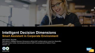 SAP Partner: Skybuffer
SAP Add-on: Intelligent Decision Dimensions (official SAP certified add-on name from Skybuffer)
Package: Action Cards, Conversational Actions (SAP Conversational AI Platform Pack)
Version: 3.2
Intelligent Decision Dimensions
Smart Assistant in Corporate Environment
 