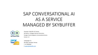 SAP CONVERSATIONAL AI
AS A SERVICE
MANAGED BY SKYBUFFER
Developer: Skybuffer AS, Norway
SAP Add-on: Intelligent Decision Dimensions
Package: Cloud Intelligence, Conversational Actions
Version: 3.2
Laberghagen 23,
NO-4020, Stavanger, Norway
T +47 90069983
E support@skybuffer.com
 