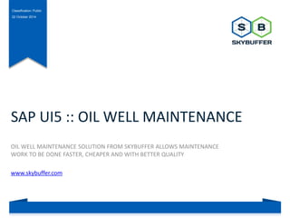 Classification: Public 
22 October 2014 
SAP UI5 :: OIL WELL MAINTENANCE 
OIL WELL MAINTENANCE SOLUTION FROM SKYBUFFER ALLOWS MAINTENANCE 
WORK TO BE DONE FASTER, CHEAPER AND WITH BETTER QUALITY 
www.skybuffer.com 
 