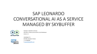 SAP LEONARDO
CONVERSATIONAL AI AS A SERVICE
MANAGED BY SKYBUFFER
Developer: Skybuffer AS, Norway
SAP Add-on: Simple Communication for SAP NetWeaver
Version: 3.2
Laberghagen 23,
NO-4020, Stavanger, Norway
T +47 90069983
E support@skybuffer.com
 