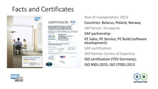 Facts and Certificates
Year of incorporation: 2013
Countries: Belarus, Poland, Norway
SAP forces: 16 experts
SAP partnersh...