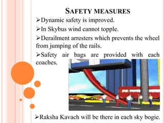SAFETY MEASURES
Dynamic safety is improved.
In Skybus wind cannot topple.
Derailment arresters which prevents the wheel
from jumping of the rails.
Safety air bags are provided with each
coaches.
Raksha Kavach will be there in each sky bogie.
 