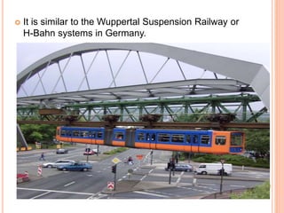  It is similar to the Wuppertal Suspension Railway or
H-Bahn systems in Germany.
 