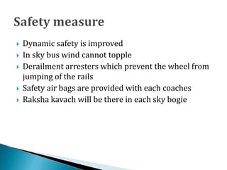  Dynamic safety is improved
 In sky bus wind cannot topple
 Derailment arresters which prevent the wheel from
jumping of the rails
 Safety air bags are provided with each coaches
 Raksha kavach will be there in each sky bogie
 