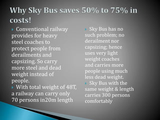  Conventional railway
provides for heavy
steel coaches to
protect people from
derailments and
capsizing. So carry
more steel and dead
weight instead of
people.
 With total weight of 48T,
a railway can carry only
70 persons in20m length
 Sky Bus has no
such problem; no
derailment nor
capsizing; hence
uses very light
weight coaches
and carries more
people using much
less dead weight.
 Sky Bus with the
same weight & length
carries 300 persons
comfortably
 