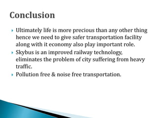  Ultimately life is more precious than any other thing
hence we need to give safer transportation facility
along with it economy also play important role.
 Skybus is an improved railway technology,
eliminates the problem of city suffering from heavy
traffic.
 Pollution free & noise free transportation.
 