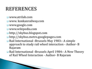  www.atrilab.com
 www. konkanrailway.com
 www.google.com
 www.wikipedia.com
 http://skybus.blogspot.com
 http://skybus.metro.googlepages.com
 Rail International -Brussels May 1983:- A simple
approach to study rail wheel interaction - Author- B
Rajaram
 Rail International -Brussels April 1984:- A New Theory
of Rail Wheel Interaction - Author- B Rajaram
 