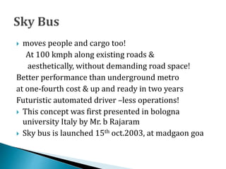  moves people and cargo too!
At 100 kmph along existing roads &
aesthetically, without demanding road space!
Better performance than underground metro
at one-fourth cost & up and ready in two years
Futuristic automated driver –less operations!
 This concept was first presented in bologna
university Italy by Mr. b Rajaram
 Sky bus is launched 15th oct.2003, at madgaon goa
 