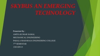SKYBUS AN EMERGING
TECHNOLOGY
Presented By :
AMIYA KUMAR SAMAL
MECHANICAL ENGINEERING
PARALA MAHARAJA ENGINEERING COLLEGE
7TH SEMESTAR
1301109115
 
