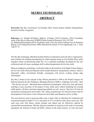1
SKYBUS TECHNOLOGY
ABSTRACT
Keywords: Sky Bus, Economical, Eco-friendly, Mass Transit System, Modern Transportation,
Growth of Traffic, Congestion
Referance: (1). Drupad M.Dodiya, Mahavir A.Chopar, Prof.V.J.Chitaria, (2013) Feasibility
study of Sky Bus in urban area, PARIPEX India Journal of Research, 2(4) ,187-189.
(2). BalamuraliArumugam (2014), Feasibility study of sky bus metro Linking Cities in Himalaya
Region, Civil Engineering Portal, SSRG International journal of civil engineering, Vol .1, Issue
5,pg 30 -32
The Sky Bus technology offered by Konkan Railway Corporation meets the above requirements,
and re-defines the thinking and planning for urban transport being an Eco-friendly Mass urban
transport system revolutionizing urban life. It is a patented technology developed for the new
millennium and will cause a paradigm shift in urban transportation all over the world.
Being an indigenous technology, it will place India on the forefront of the Rapid Transit Industry
all over the world while providing the much needed alternative transportation solution, which is
financially viable, environment friendly, synergizing well proven existing cutting edge
technologies.
Sky Bus is based on the concept of Sky Wheels presented in 1989 at the World Congress for
Railway Research by Mr. B Rajaram, Managing Director of KRCL at Bologna University , Italy
. The sky bus uses pre - fabricated latest construction technologies, which save time and money
resulting in easy execution of the project in busy urban areas without disturbing the existing
traffic pattern. All these structural engineering methods are well - proven. They have IT tools for
economical communication and control. The 3 phase asynchronous AC electrical motor used for
the propulsion of sky buses is also well proven and widely used abroad as well as in India .
The most precious asset in growing urban areas is land. After its allocation for residential and
commercial purposes hardly 6 % to a maximum of 18 % of land in cities forms road ways. The
road ways once laid almost remain constant and indeed may be effectively reduced by
uncontrolled encroachments. With the physical constraint on road area in the wake of increasing
population, the intensity of loads and traffic volumes on the roads increase. As more and more
 