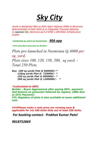 Sky City
Invest in Residential Plots on Delhi-Jaipur Highway (NH8) at Neemrana
Behror(Outskirt of Delhi NCR) at an Integrated Township Adjoining
to Japanese City, Neemrana part of DMIC a $90 Billion Infrastructure
project.
*APPROVED By GOVT.OF RAJASTHAN -

90A app

*15% Buy-Back Guarntee by Builder*

Plots pre-launched in Neemrana @ 6000 per
sq. yard.
Plots sizes 100, 120, 150, 200, sq yard. Total 250 Plots.
Buy 100 sq yards Plot @ 600000/-*
120sq yards Plot @ 720000/- *
150 sq yards Plot @ 900000/- *
200 sq yards Plot @ 1200000/- *
*(calculated on BSP)
Builder - Buyer Aggreement after paying 50% payment
And balance on posession followed by registry. (BBA Also
at 25% Payment)
FYI: Registery of plots is also available at some additional
cost.
###Please make a note price are revising soon &
applicable for 1st 100 Units Only out of total 250 Units.

For booking contact- Prabhat Kumar Patel
9818752869

 