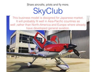 SkyClub
Share aircrafts, pilots and ﬂy more.
This business model is designed for Japanese market.
It will probably ﬁt well in Asia-Paciﬁc countries as
well ,rather than North-America and Europe where already
have developed general aviation.
 