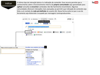 indicar O último tipo de interação básica é a indicação de conteúdo. Esse recurso permite que o
conhecimento sobre o funcionamento interno da própria comunidade seja aproveitado para
agilizar consultas e encontrar conteúdos não tão facilmente encontráveis. Algumas
comunidades oferecem interações mais avançadas ao permitir que indicação de conteúdo seja
feita a um contato da rede pré-definida do usuário (1). Dessa forma evita-se que o uso da
ferramenta seja distorcido e ocupado por mensagens contraproducentes.
1
 